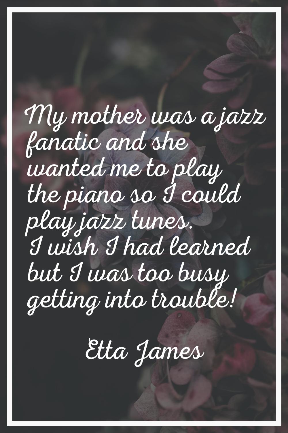 My mother was a jazz fanatic and she wanted me to play the piano so I could play jazz tunes. I wish