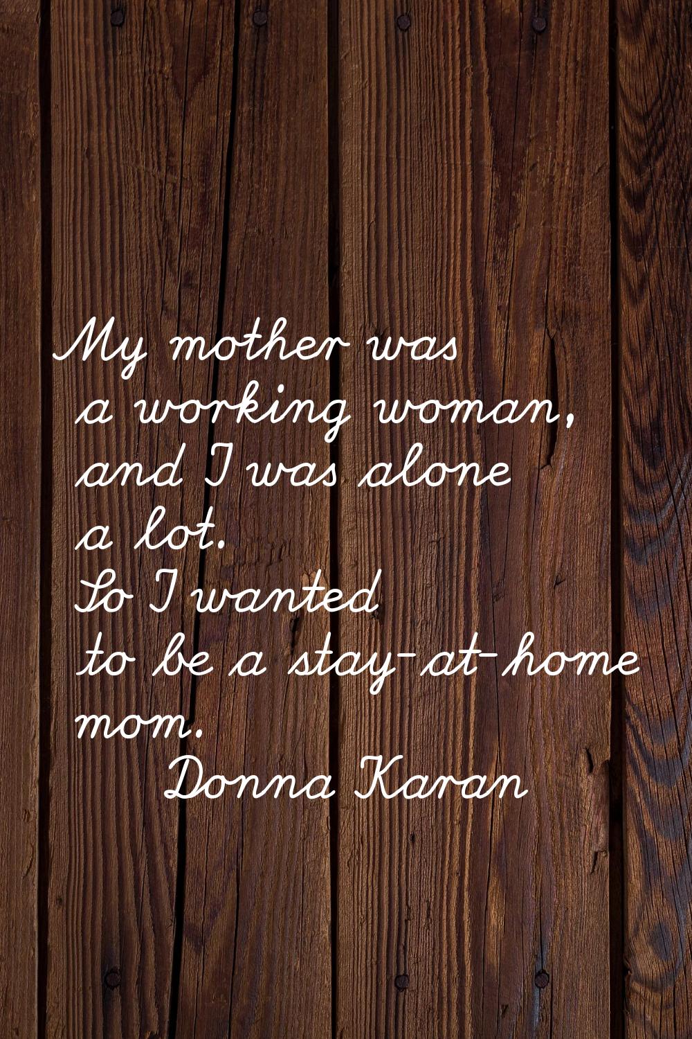 My mother was a working woman, and I was alone a lot. So I wanted to be a stay-at-home mom.