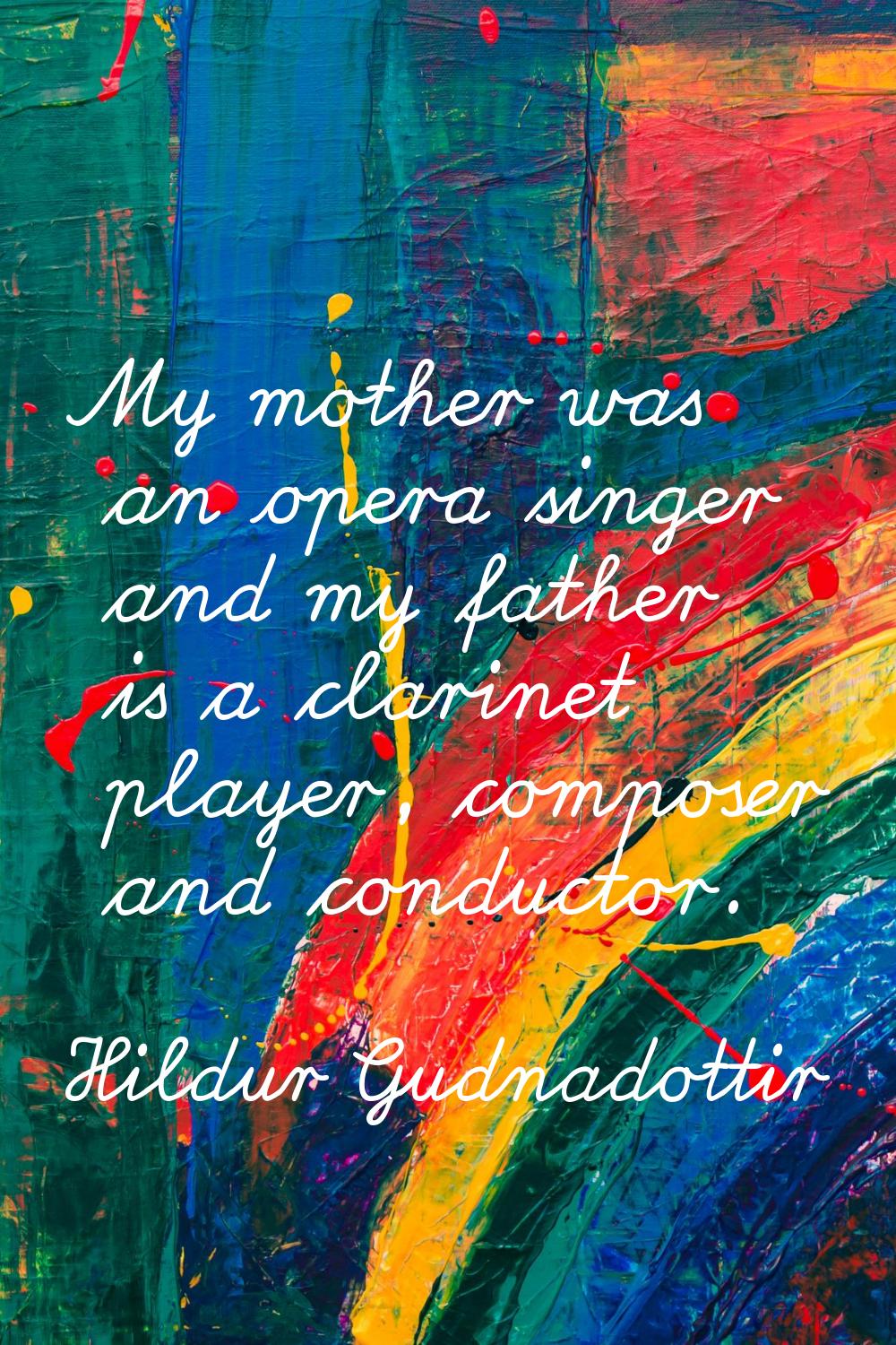 My mother was an opera singer and my father is a clarinet player, composer and conductor.