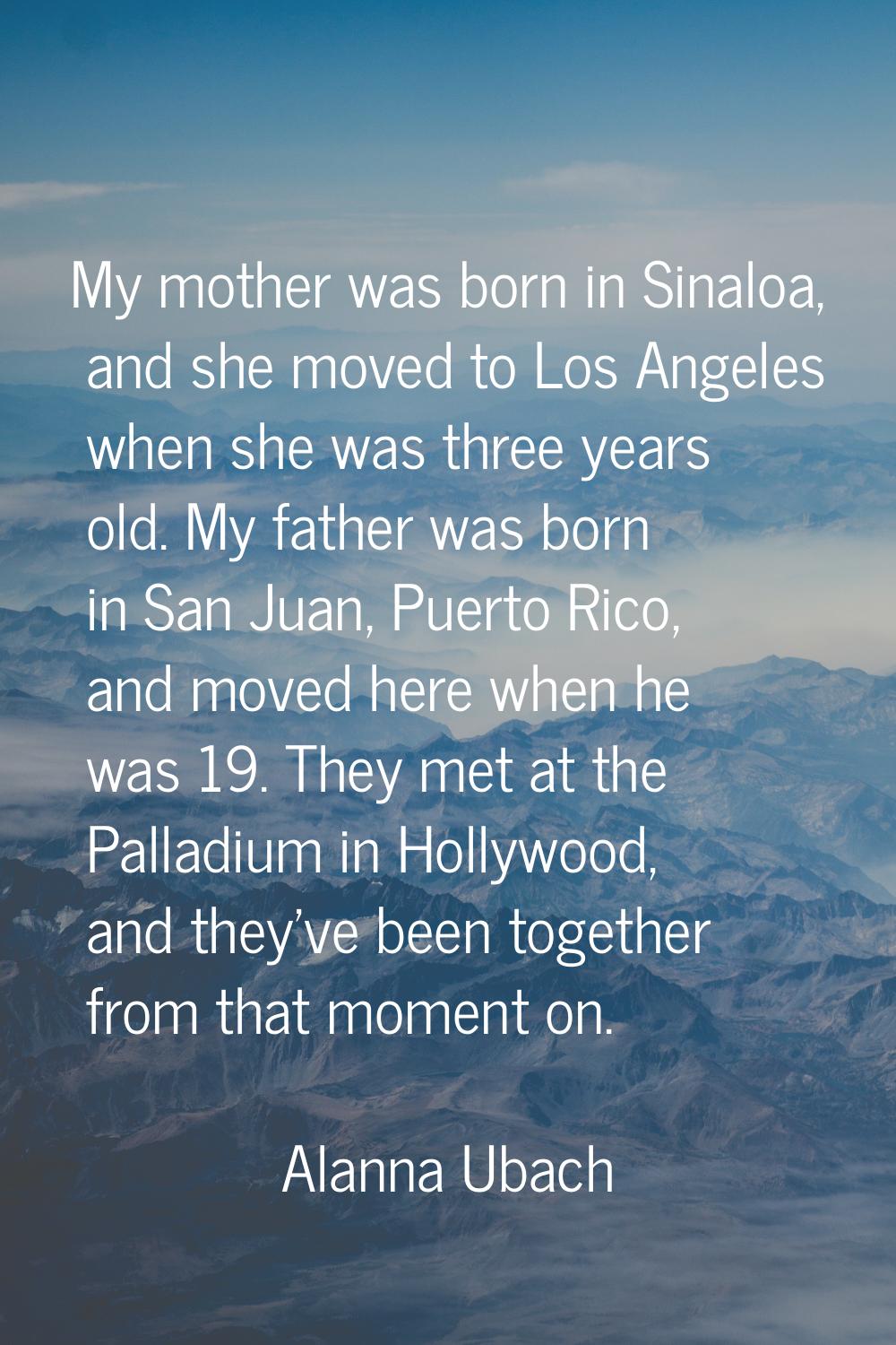 My mother was born in Sinaloa, and she moved to Los Angeles when she was three years old. My father