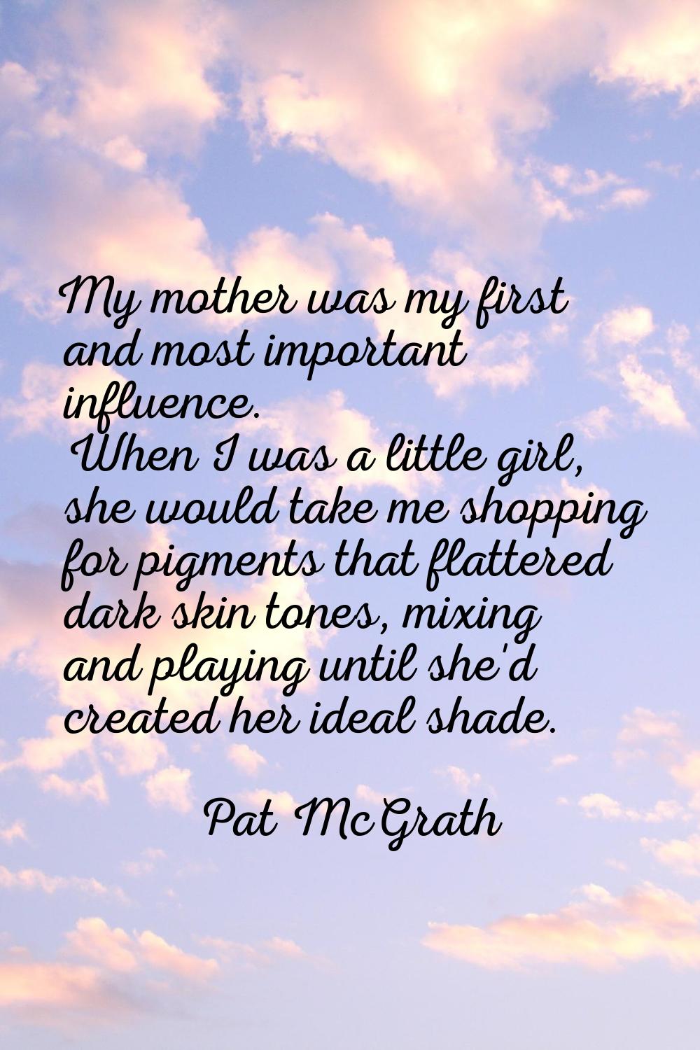 My mother was my first and most important influence. When I was a little girl, she would take me sh
