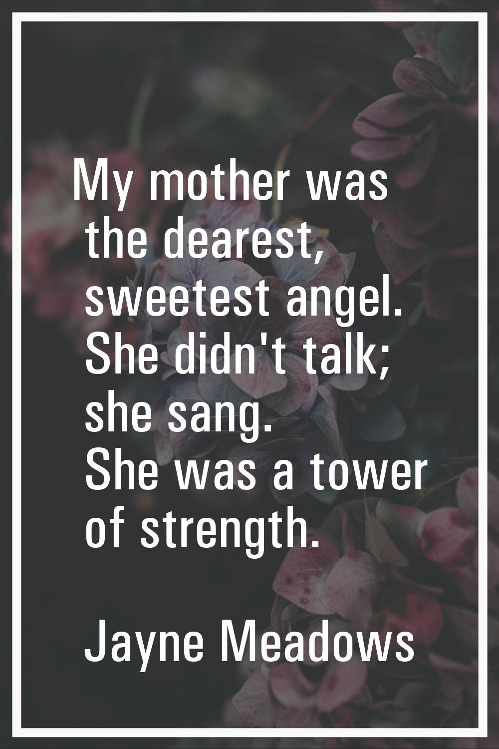 My mother was the dearest, sweetest angel. She didn't talk; she sang. She was a tower of strength.