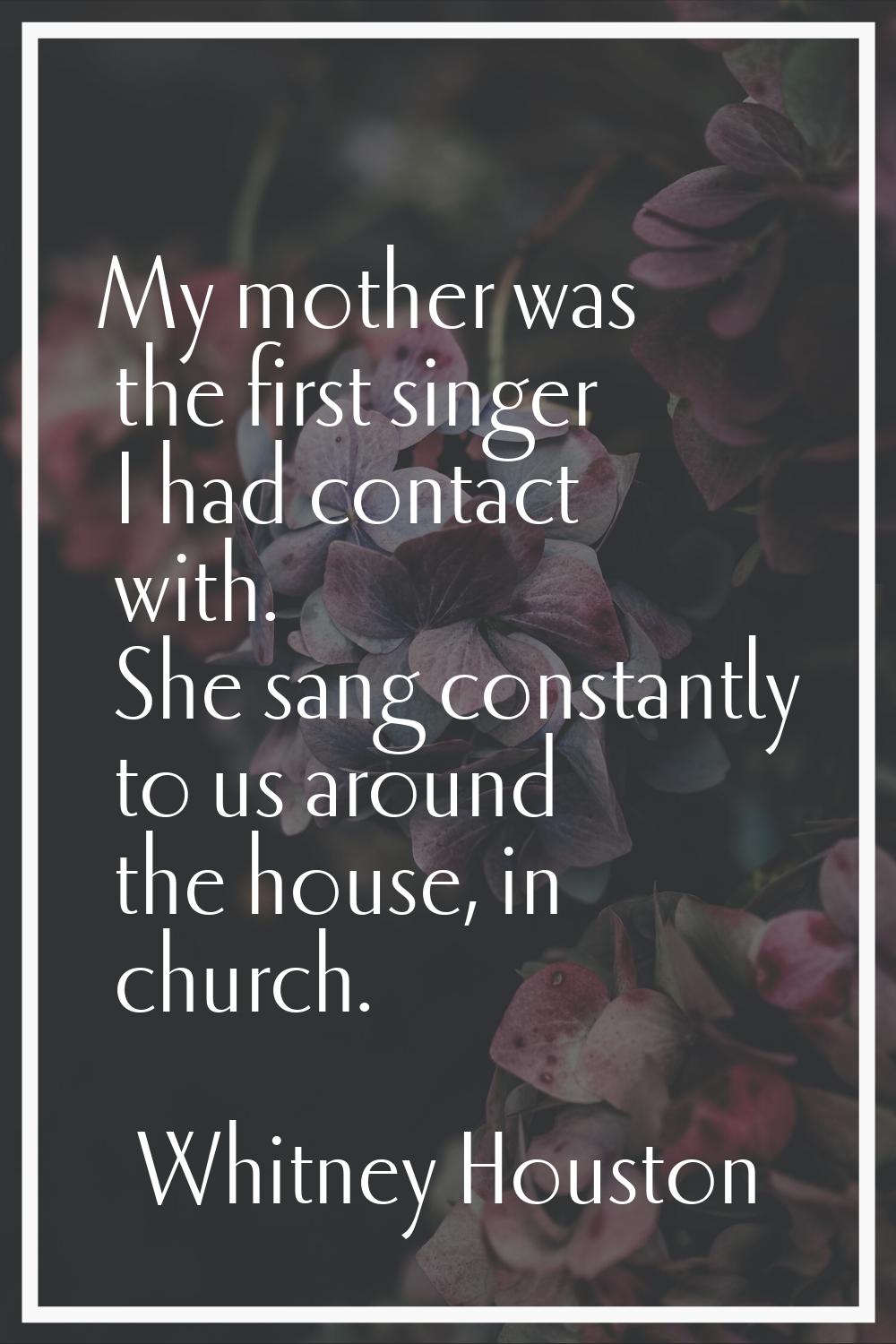 My mother was the first singer I had contact with. She sang constantly to us around the house, in c