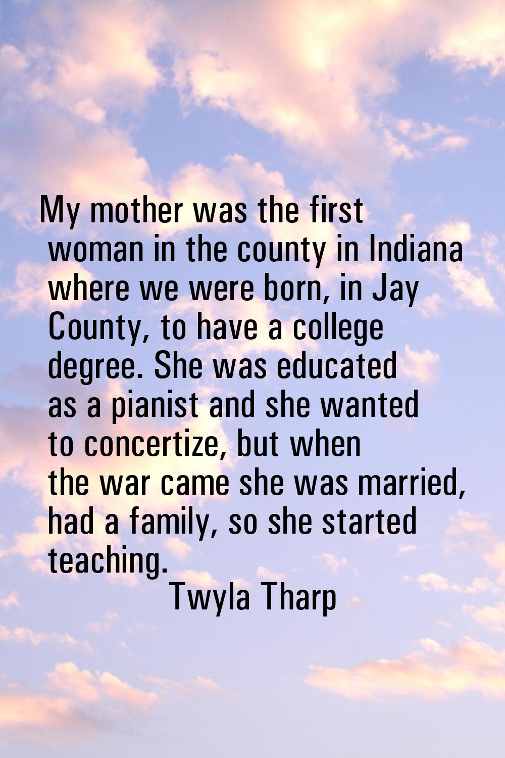 My mother was the first woman in the county in Indiana where we were born, in Jay County, to have a