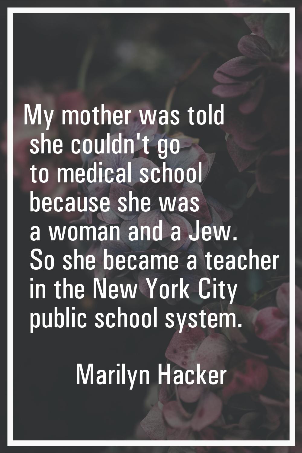 My mother was told she couldn't go to medical school because she was a woman and a Jew. So she beca