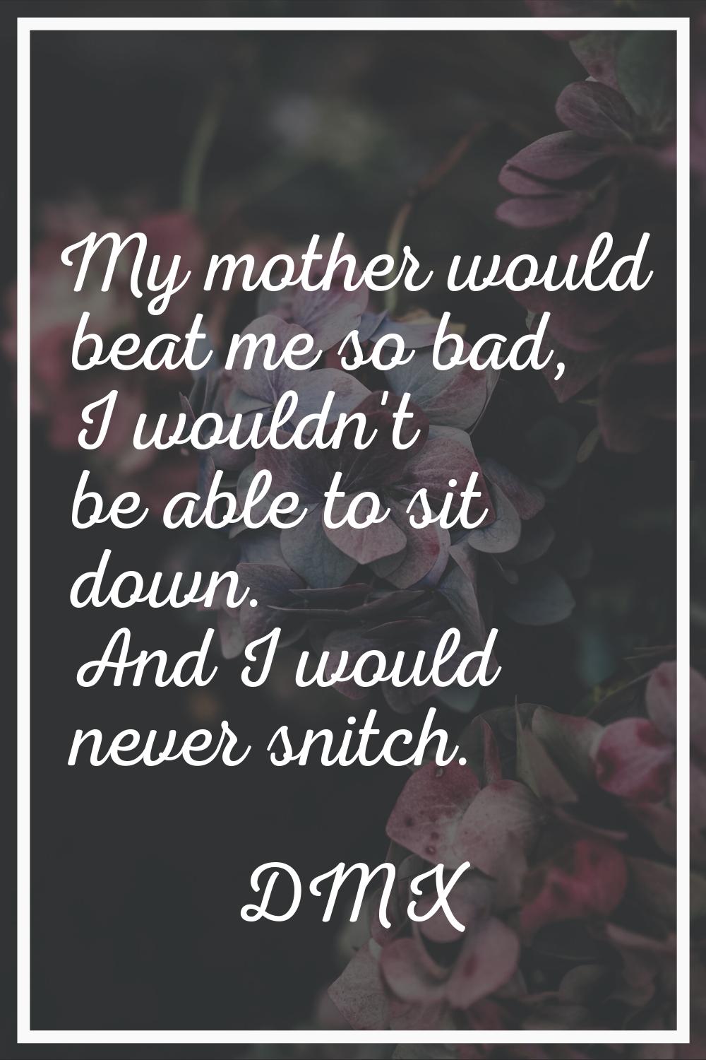 My mother would beat me so bad, I wouldn't be able to sit down. And I would never snitch.