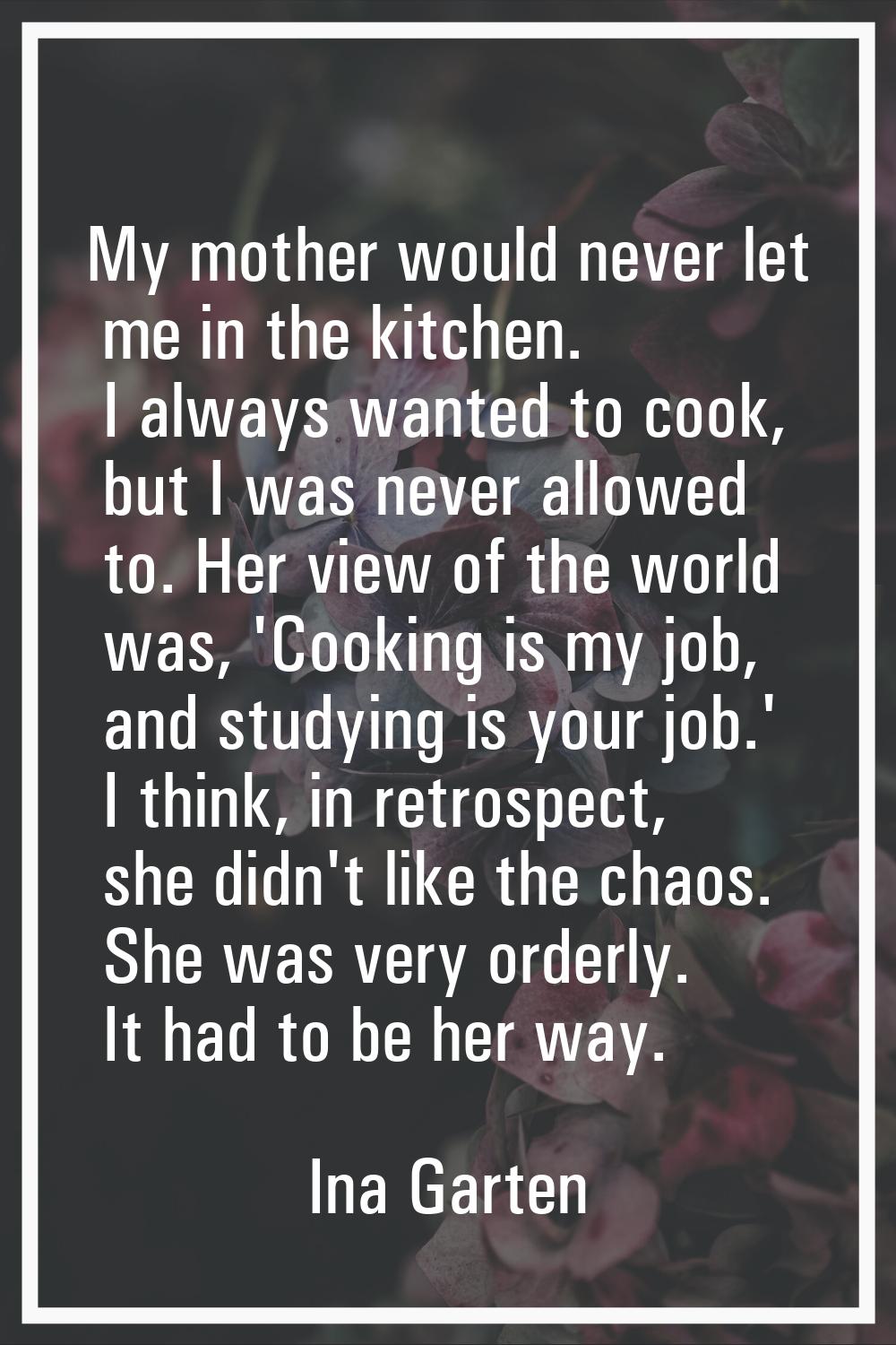 My mother would never let me in the kitchen. I always wanted to cook, but I was never allowed to. H