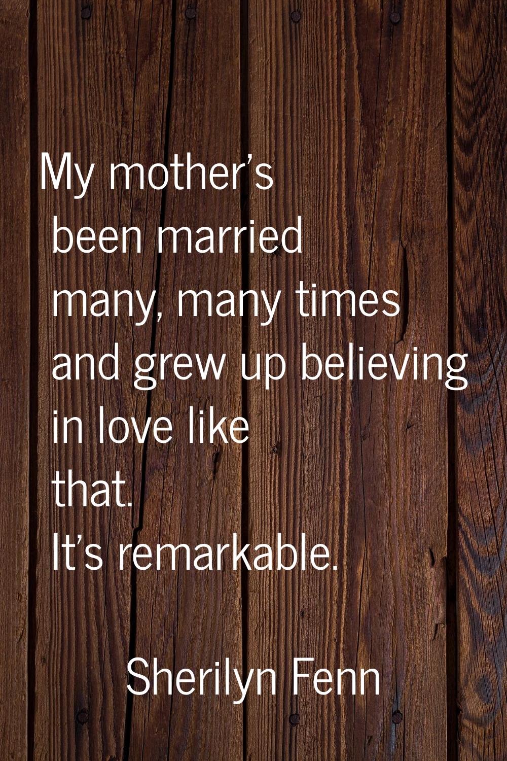My mother's been married many, many times and grew up believing in love like that. It's remarkable.