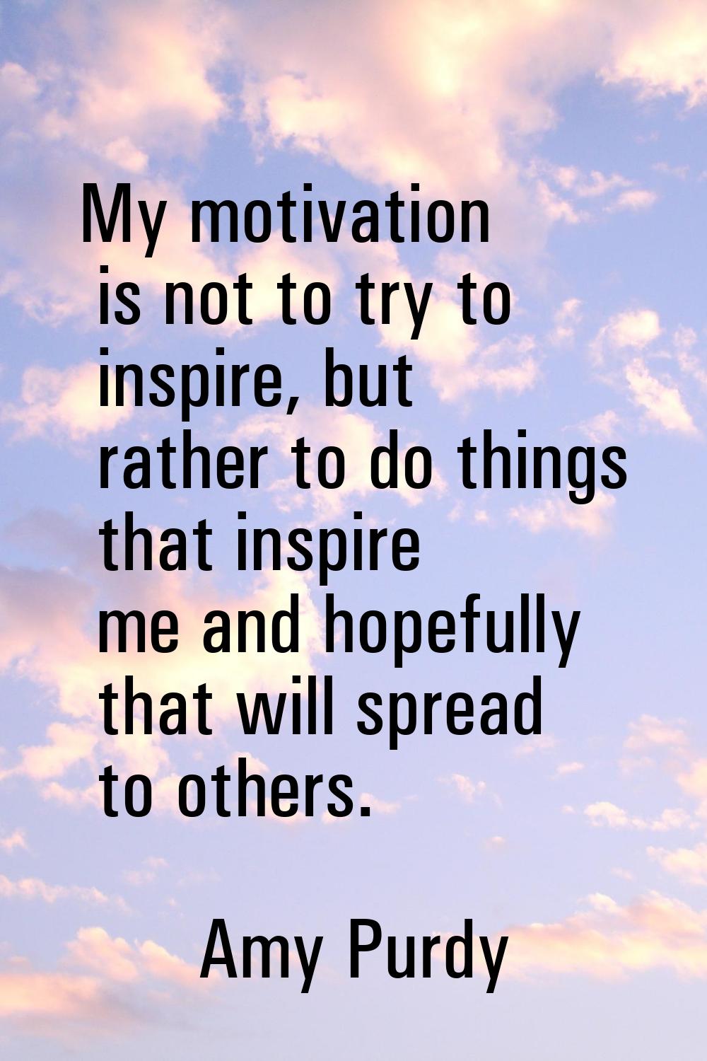 My motivation is not to try to inspire, but rather to do things that inspire me and hopefully that 