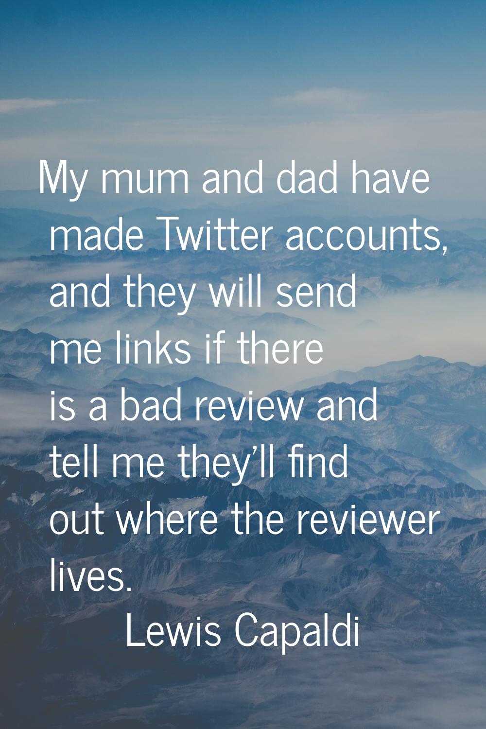 My mum and dad have made Twitter accounts, and they will send me links if there is a bad review and
