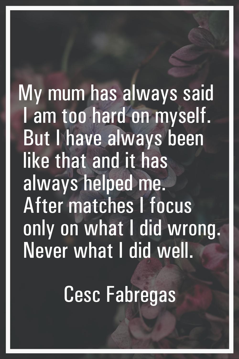 My mum has always said I am too hard on myself. But I have always been like that and it has always 