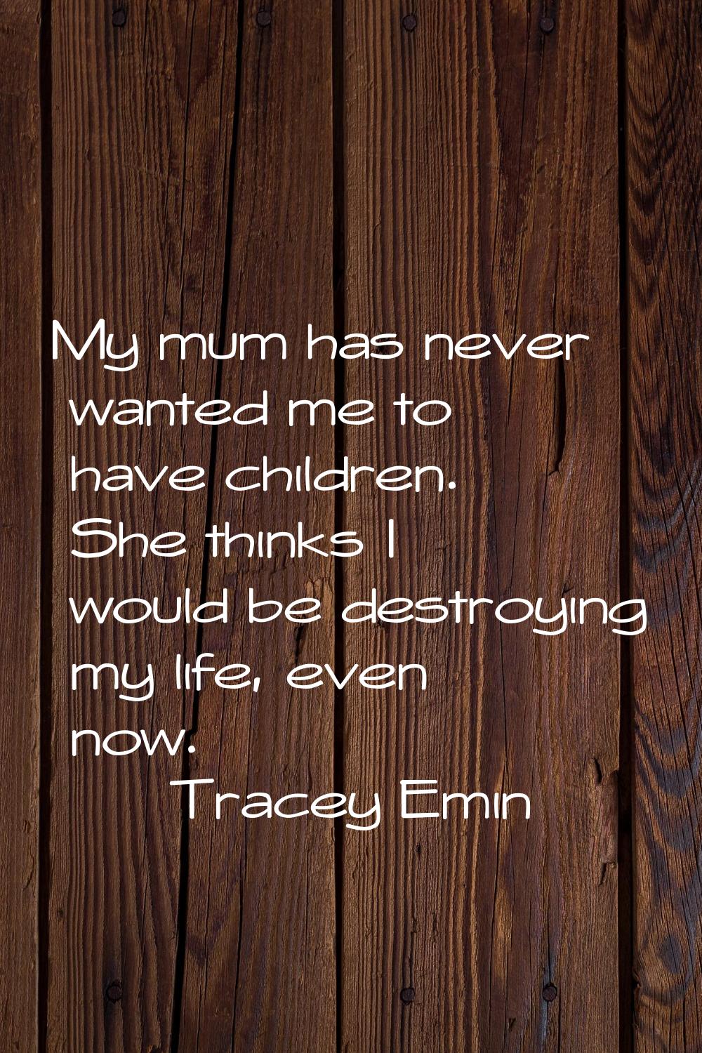 My mum has never wanted me to have children. She thinks I would be destroying my life, even now.