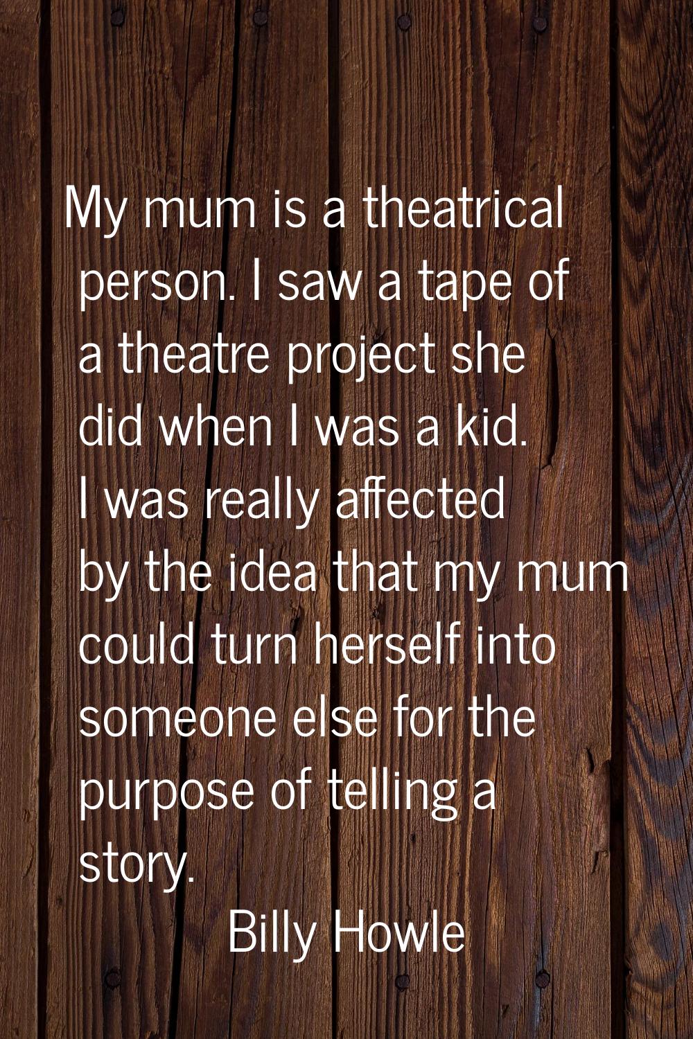 My mum is a theatrical person. I saw a tape of a theatre project she did when I was a kid. I was re