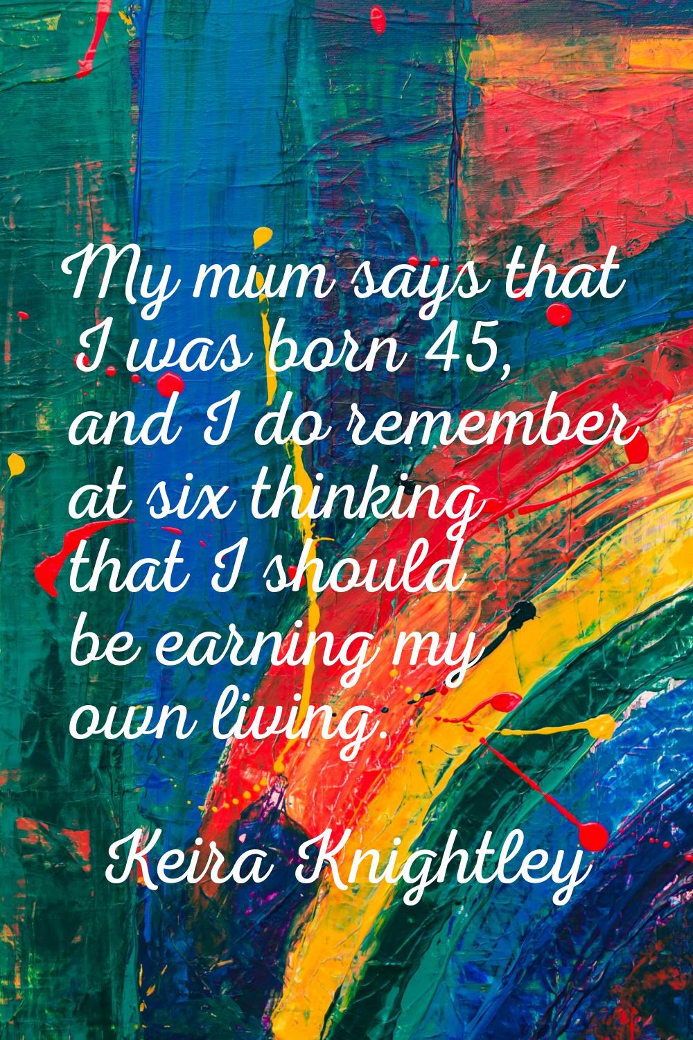 My mum says that I was born 45, and I do remember at six thinking that I should be earning my own l