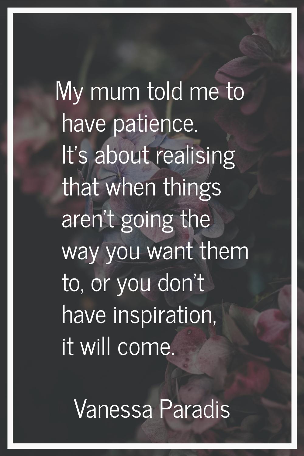 My mum told me to have patience. It's about realising that when things aren't going the way you wan