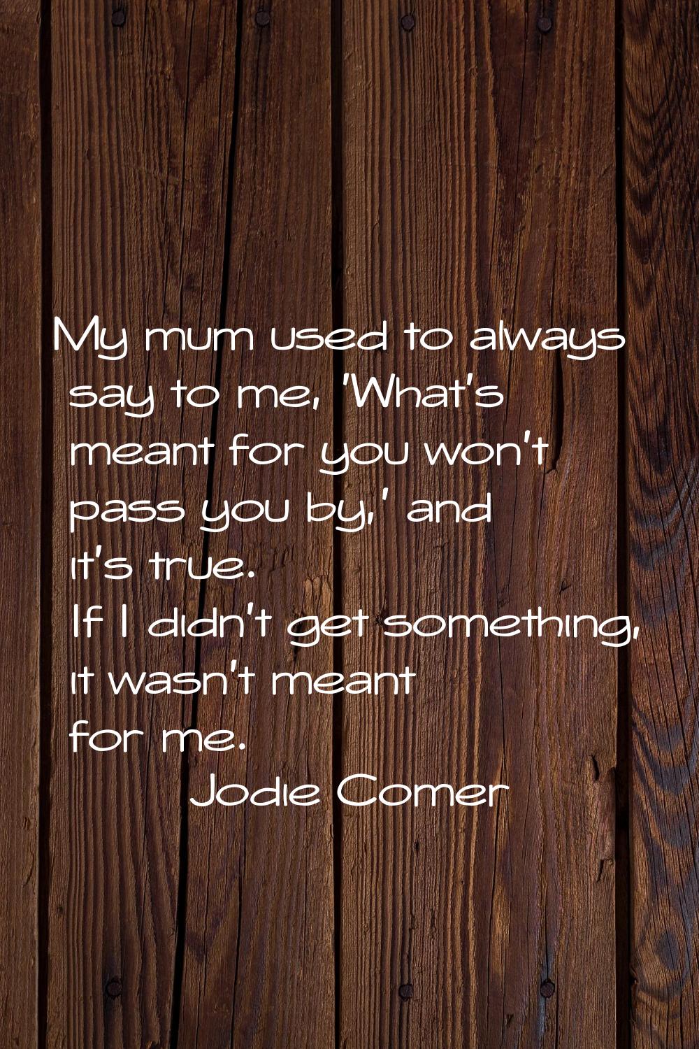My mum used to always say to me, 'What's meant for you won't pass you by,' and it's true. If I didn