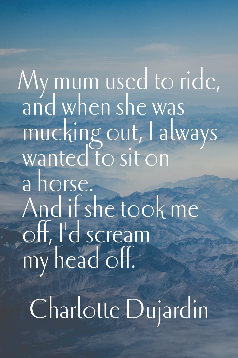My mum used to ride, and when she was mucking out, I always wanted to sit on a horse. And if she to