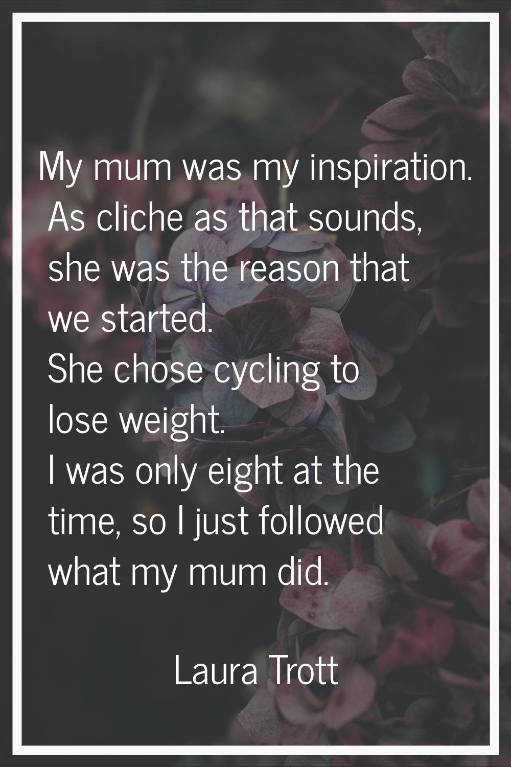 My mum was my inspiration. As cliche as that sounds, she was the reason that we started. She chose 