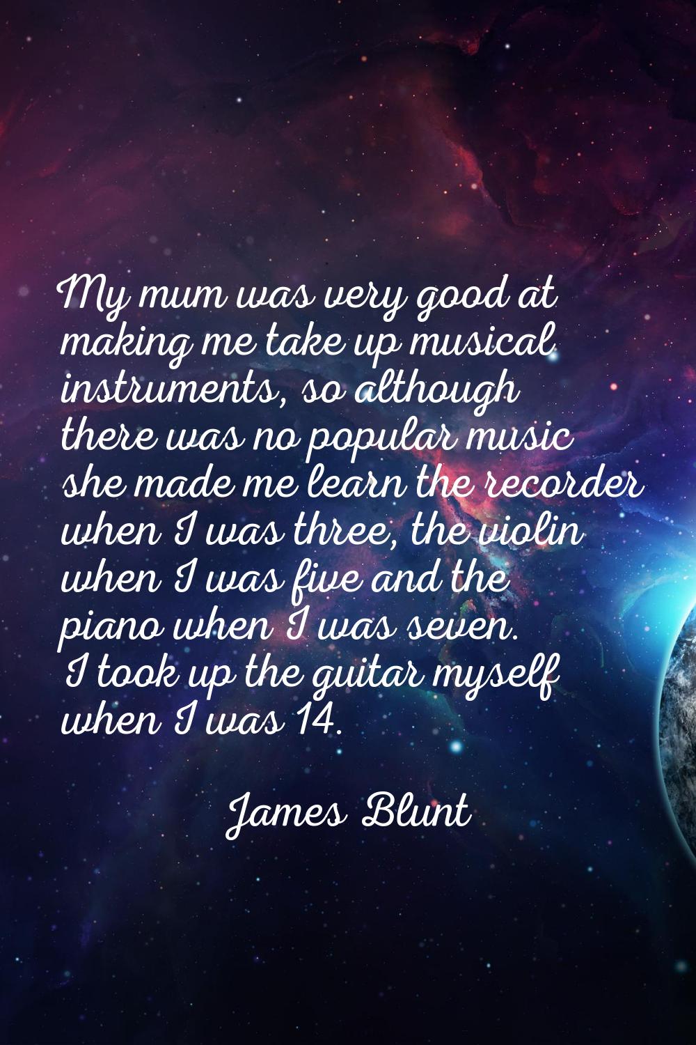 My mum was very good at making me take up musical instruments, so although there was no popular mus
