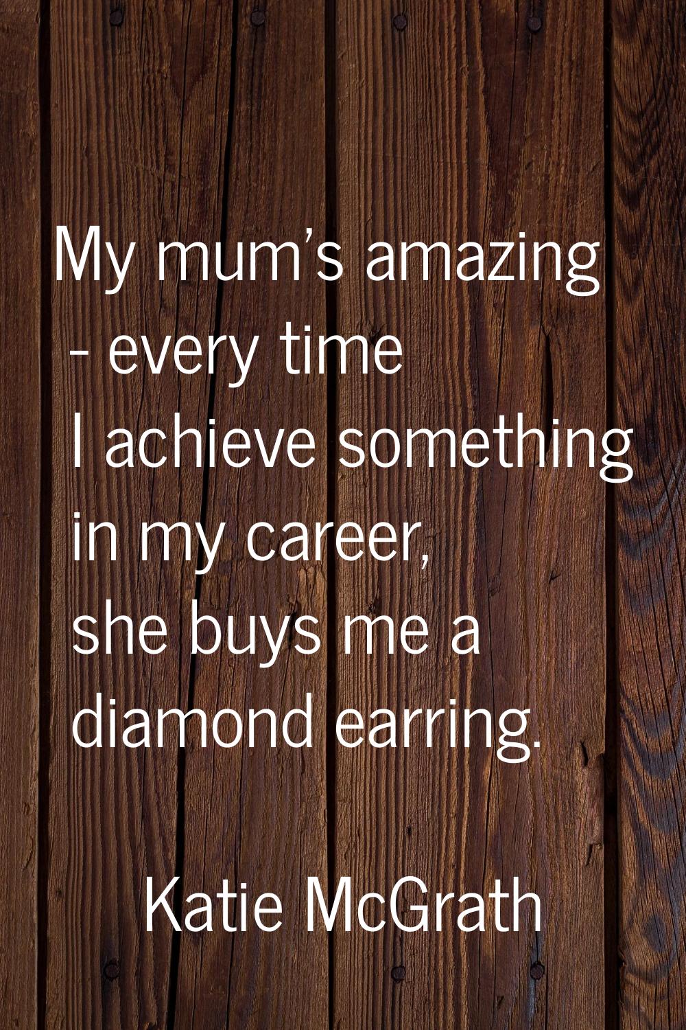 My mum's amazing - every time I achieve something in my career, she buys me a diamond earring.