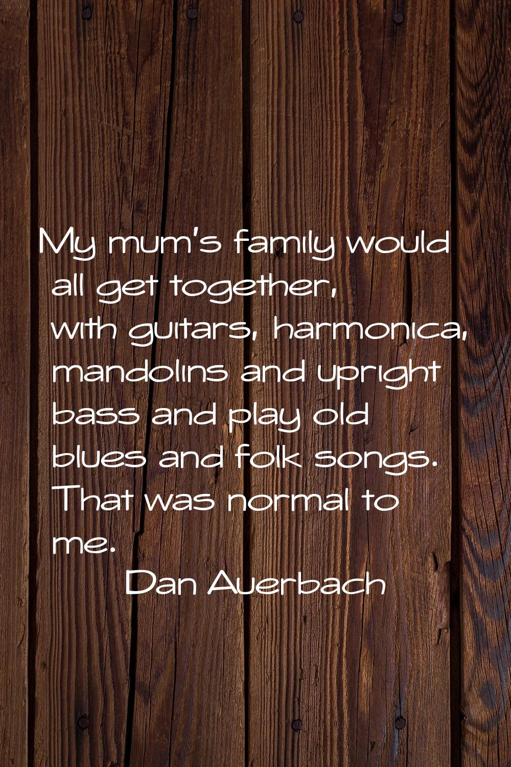 My mum's family would all get together, with guitars, harmonica, mandolins and upright bass and pla