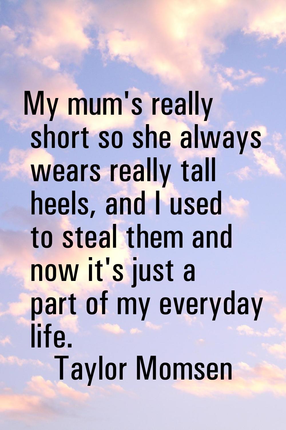 My mum's really short so she always wears really tall heels, and I used to steal them and now it's 