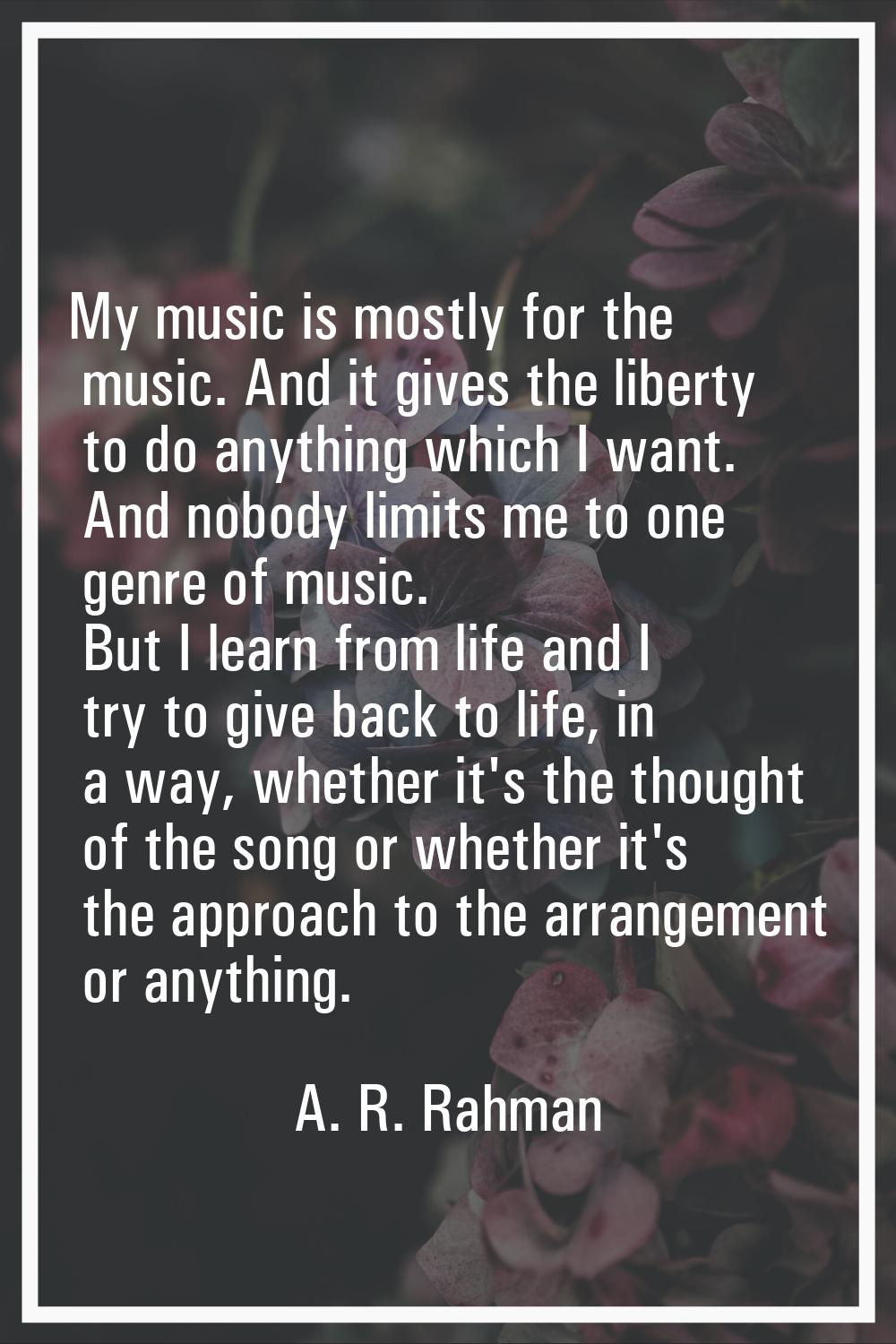 My music is mostly for the music. And it gives the liberty to do anything which I want. And nobody 