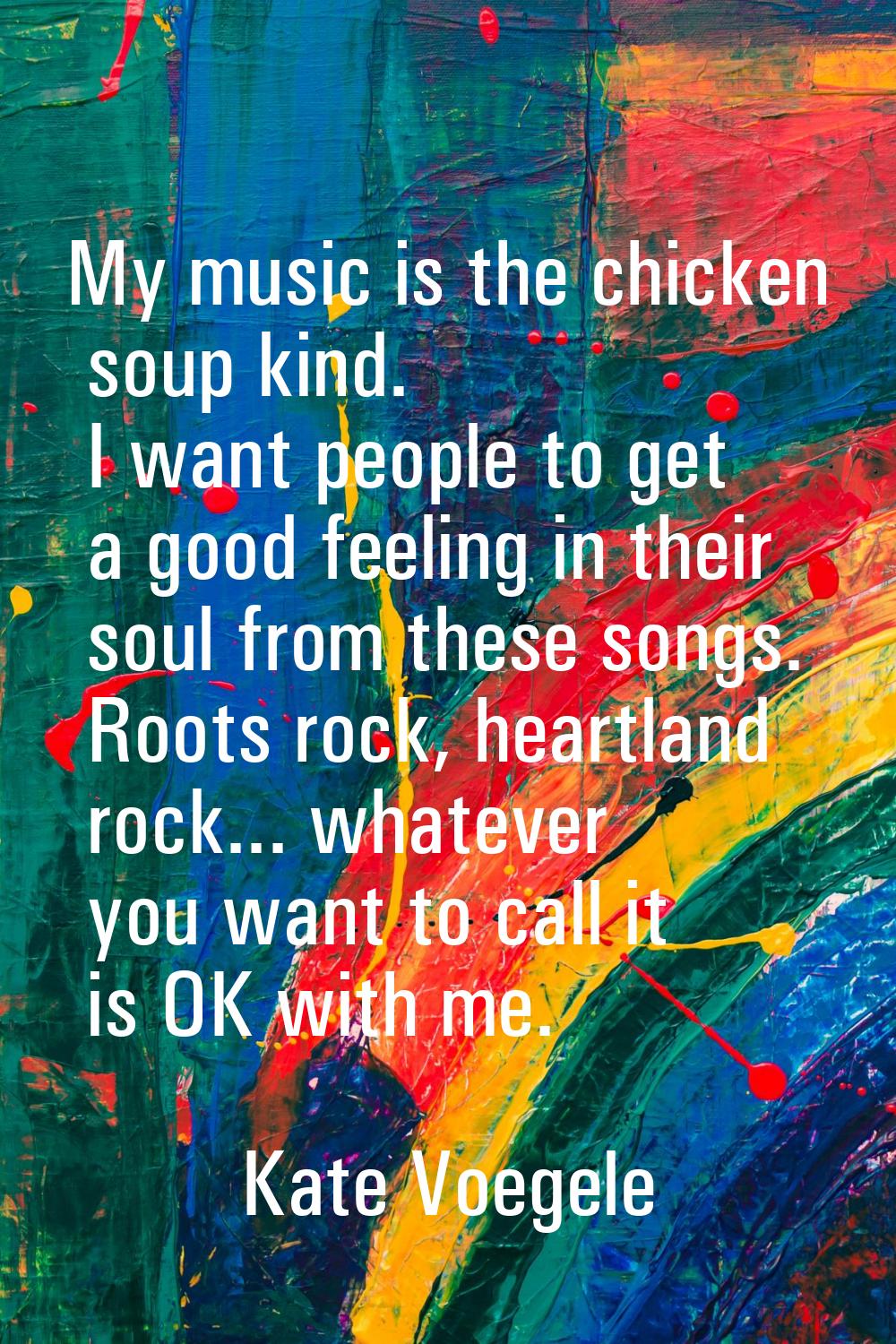 My music is the chicken soup kind. I want people to get a good feeling in their soul from these son