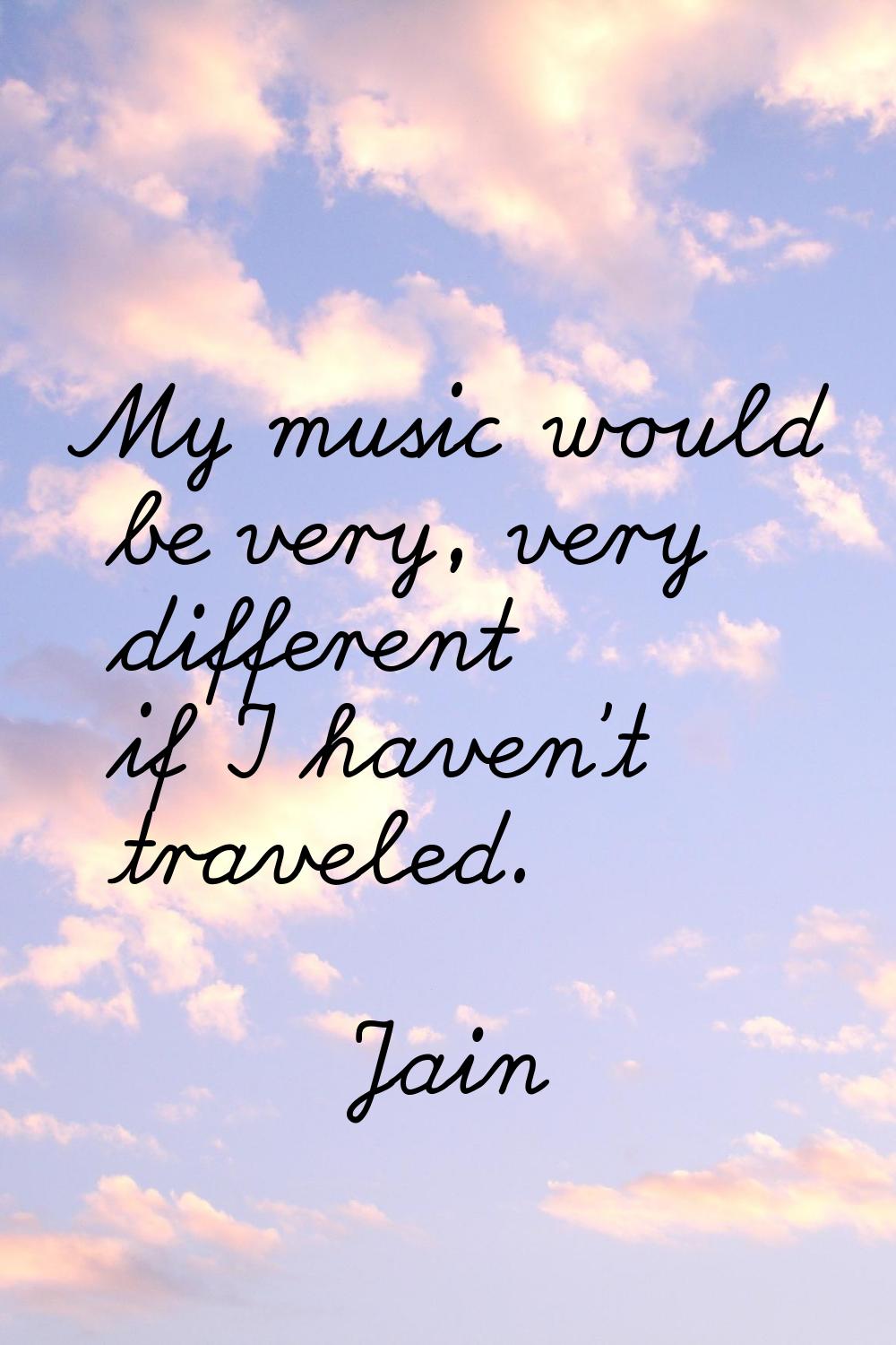 My music would be very, very different if I haven't traveled.