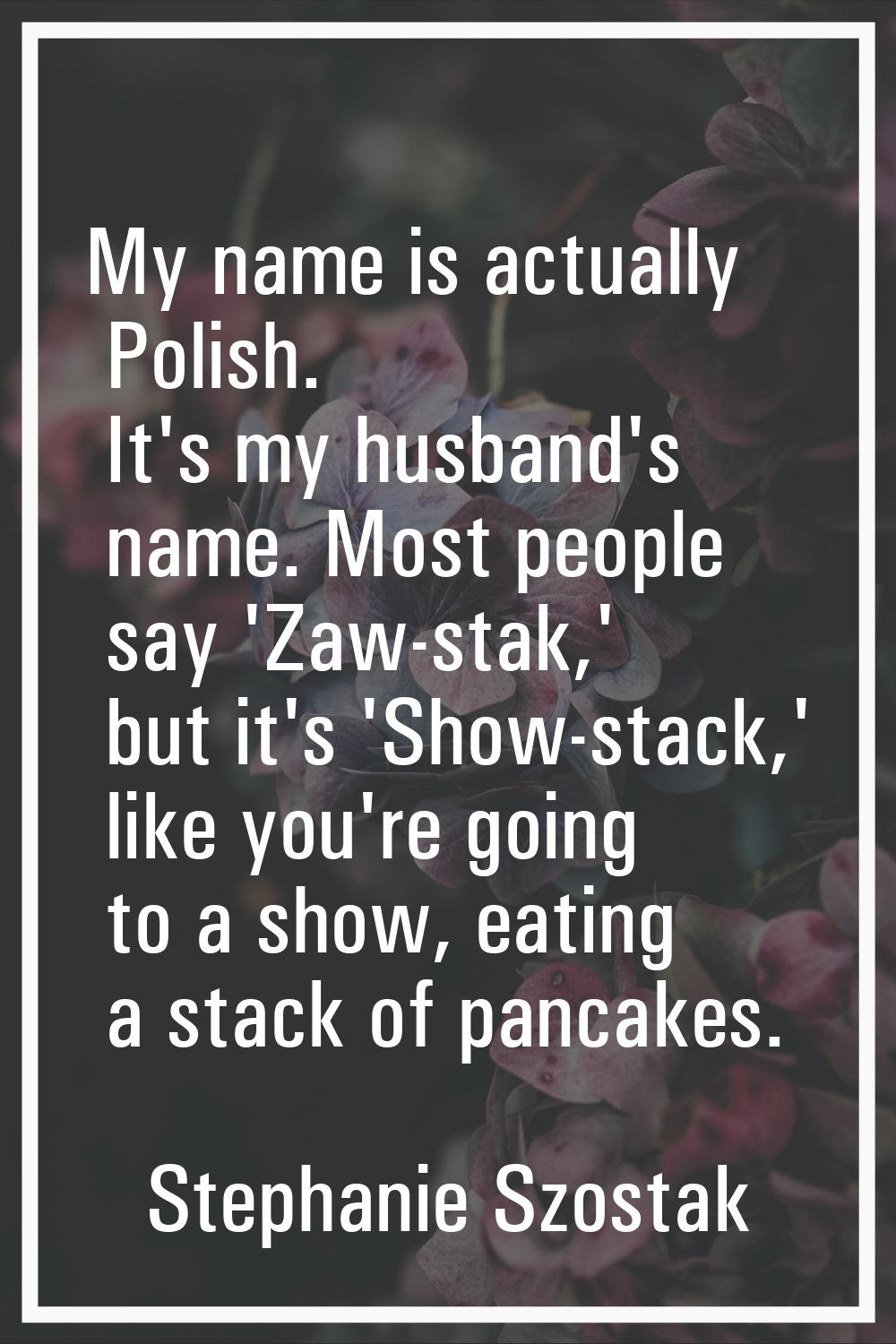 My name is actually Polish. It's my husband's name. Most people say 'Zaw-stak,' but it's 'Show-stac