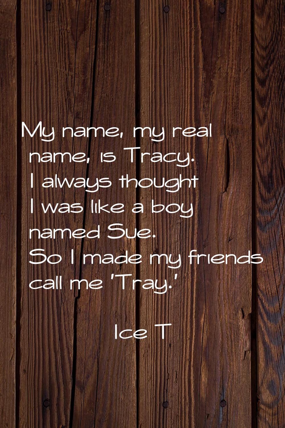 My name, my real name, is Tracy. I always thought I was like a boy named Sue. So I made my friends 