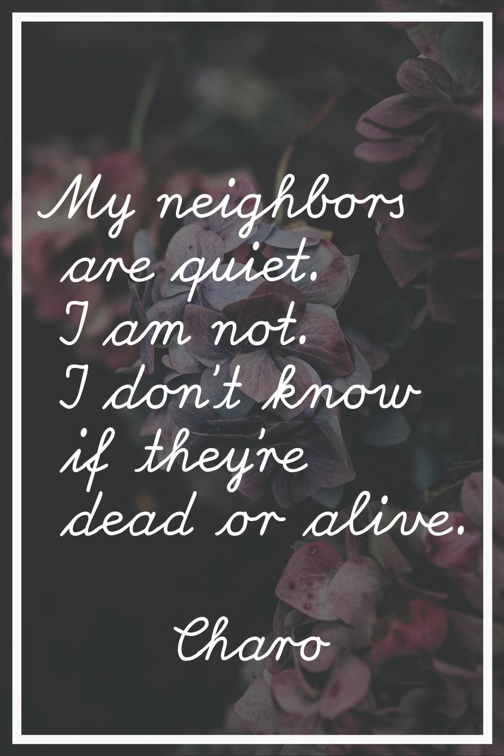 My neighbors are quiet. I am not. I don't know if they're dead or alive.
