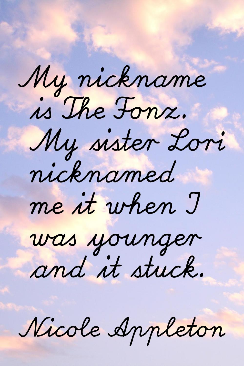 My nickname is The Fonz. My sister Lori nicknamed me it when I was younger and it stuck.
