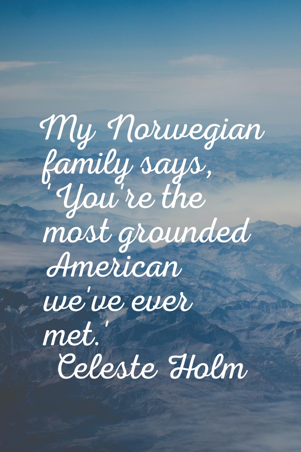 My Norwegian family says, 'You're the most grounded American we've ever met.'