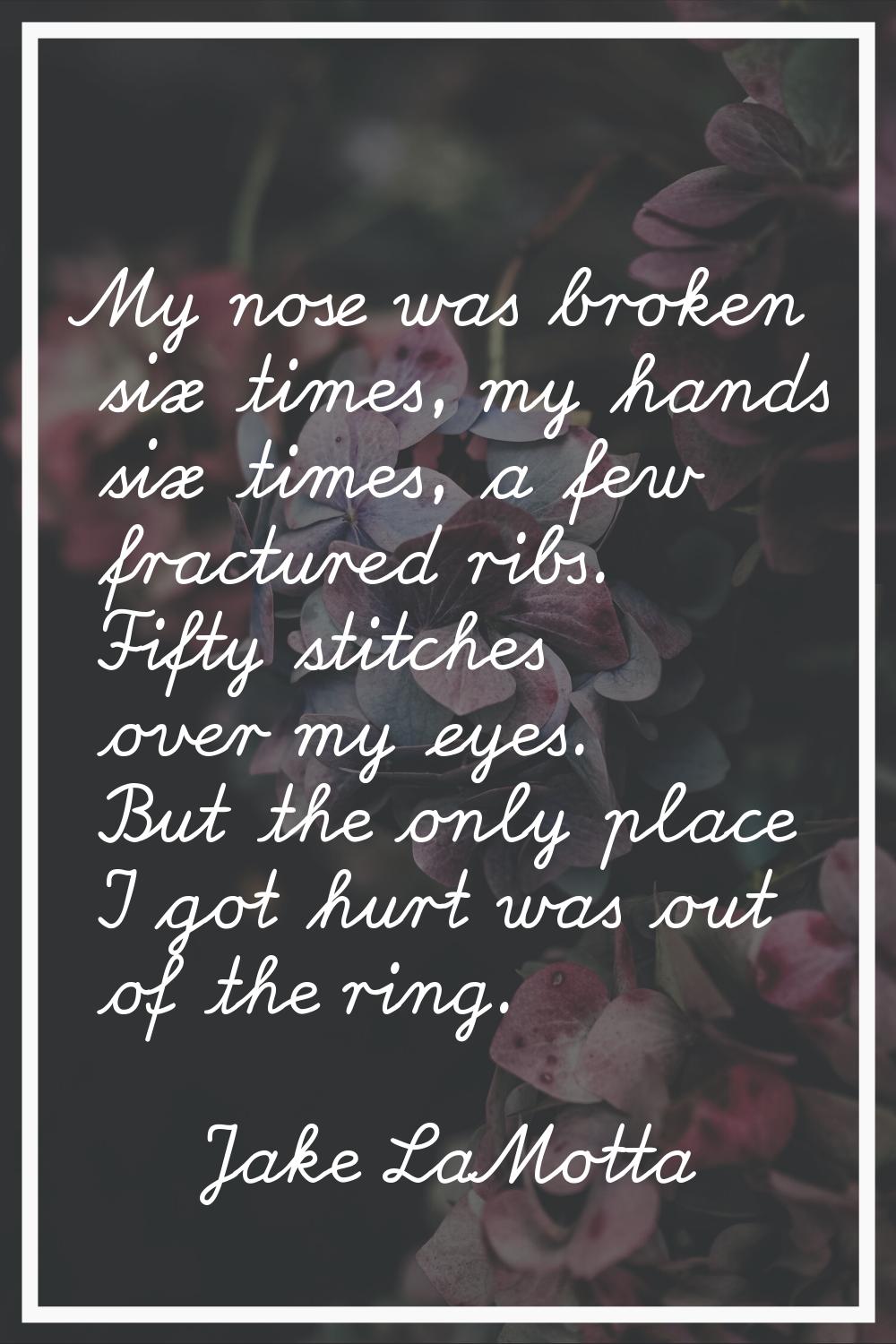 My nose was broken six times, my hands six times, a few fractured ribs. Fifty stitches over my eyes