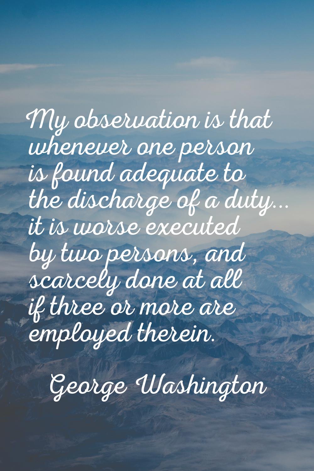 My observation is that whenever one person is found adequate to the discharge of a duty... it is wo