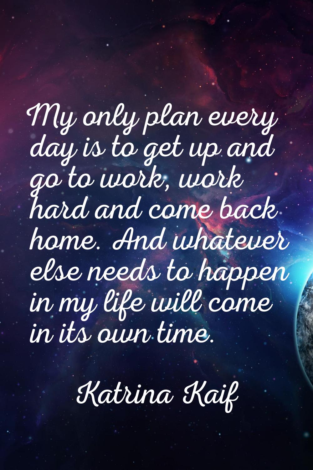 My only plan every day is to get up and go to work, work hard and come back home. And whatever else