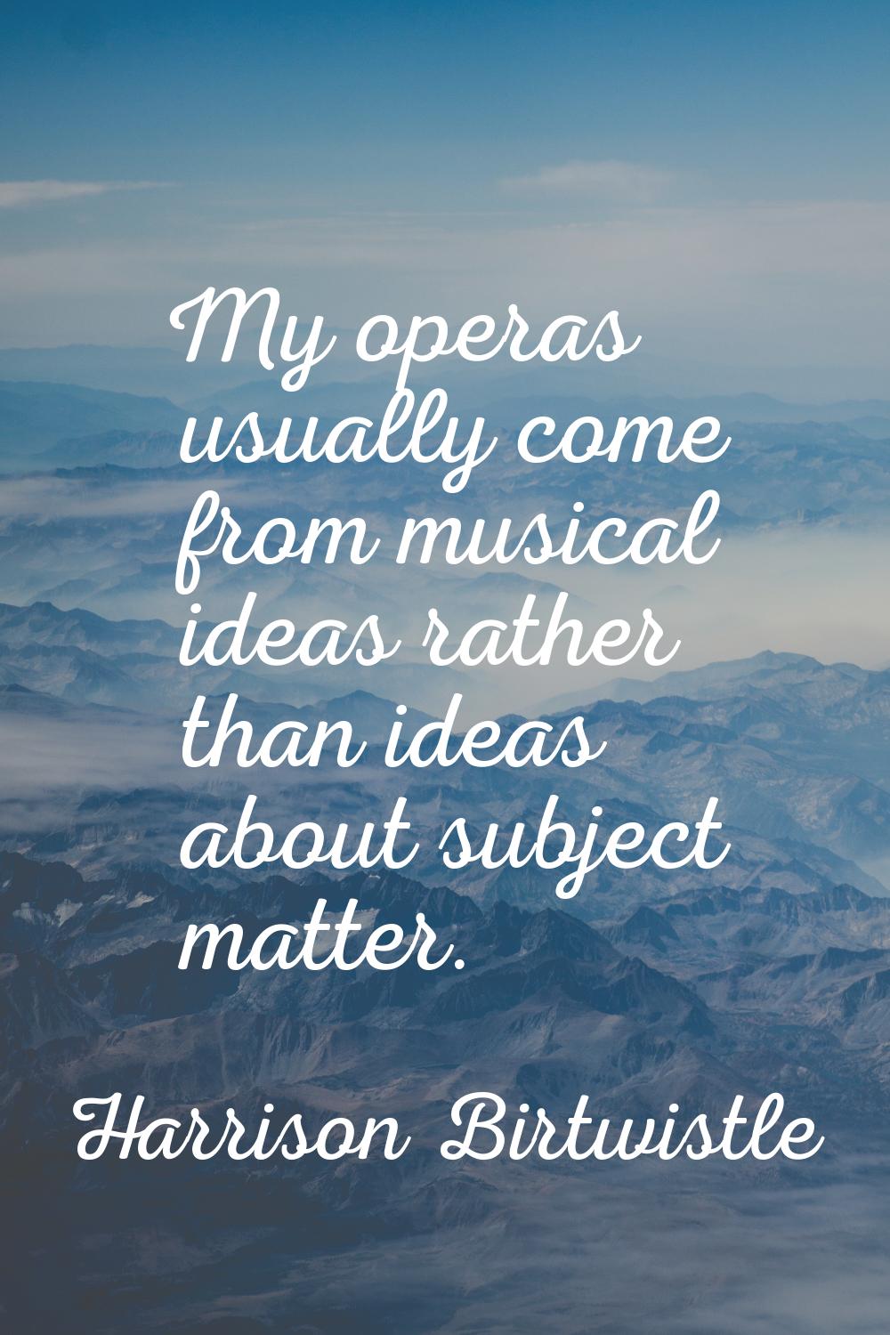 My operas usually come from musical ideas rather than ideas about subject matter.