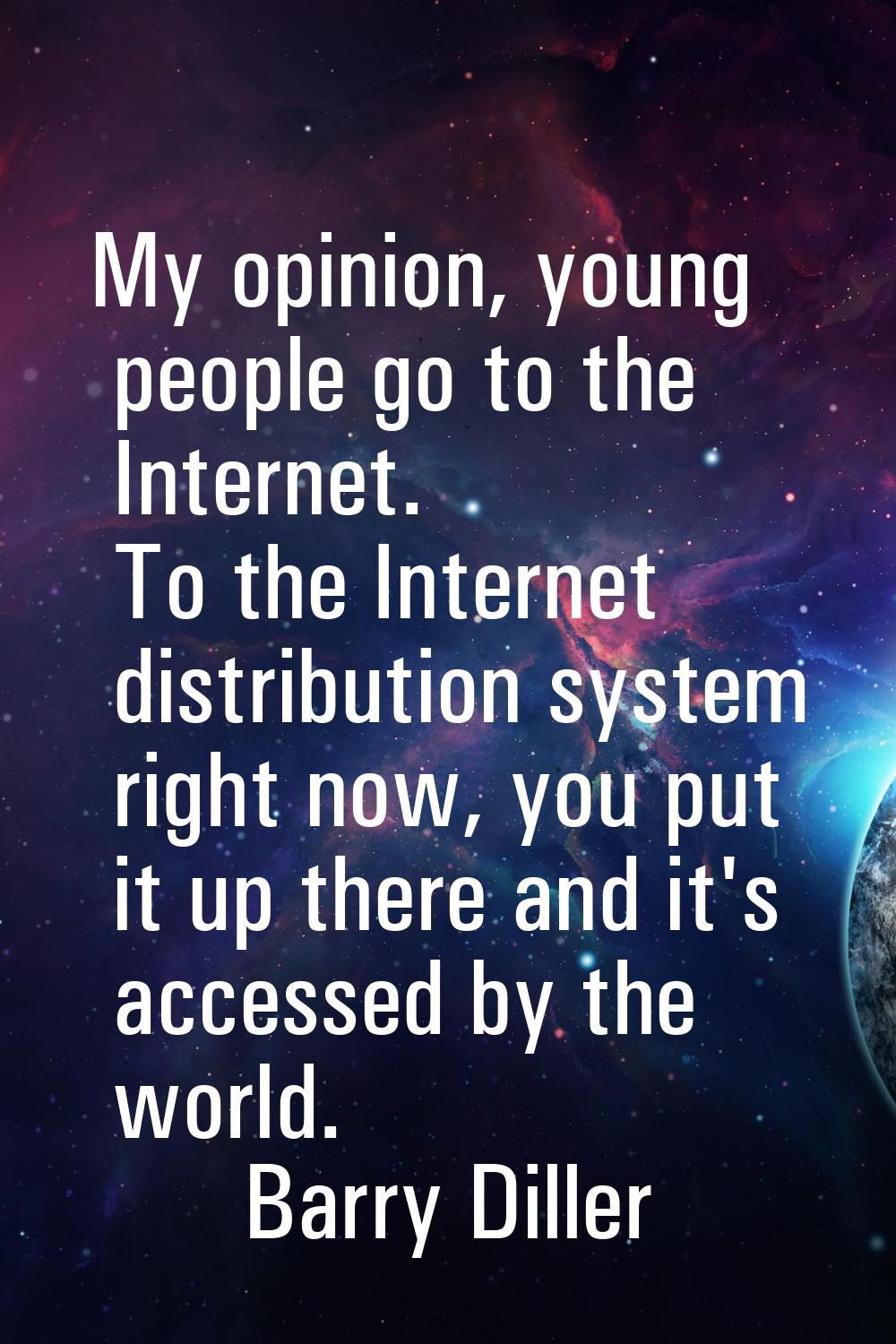 My opinion, young people go to the Internet. To the Internet distribution system right now, you put