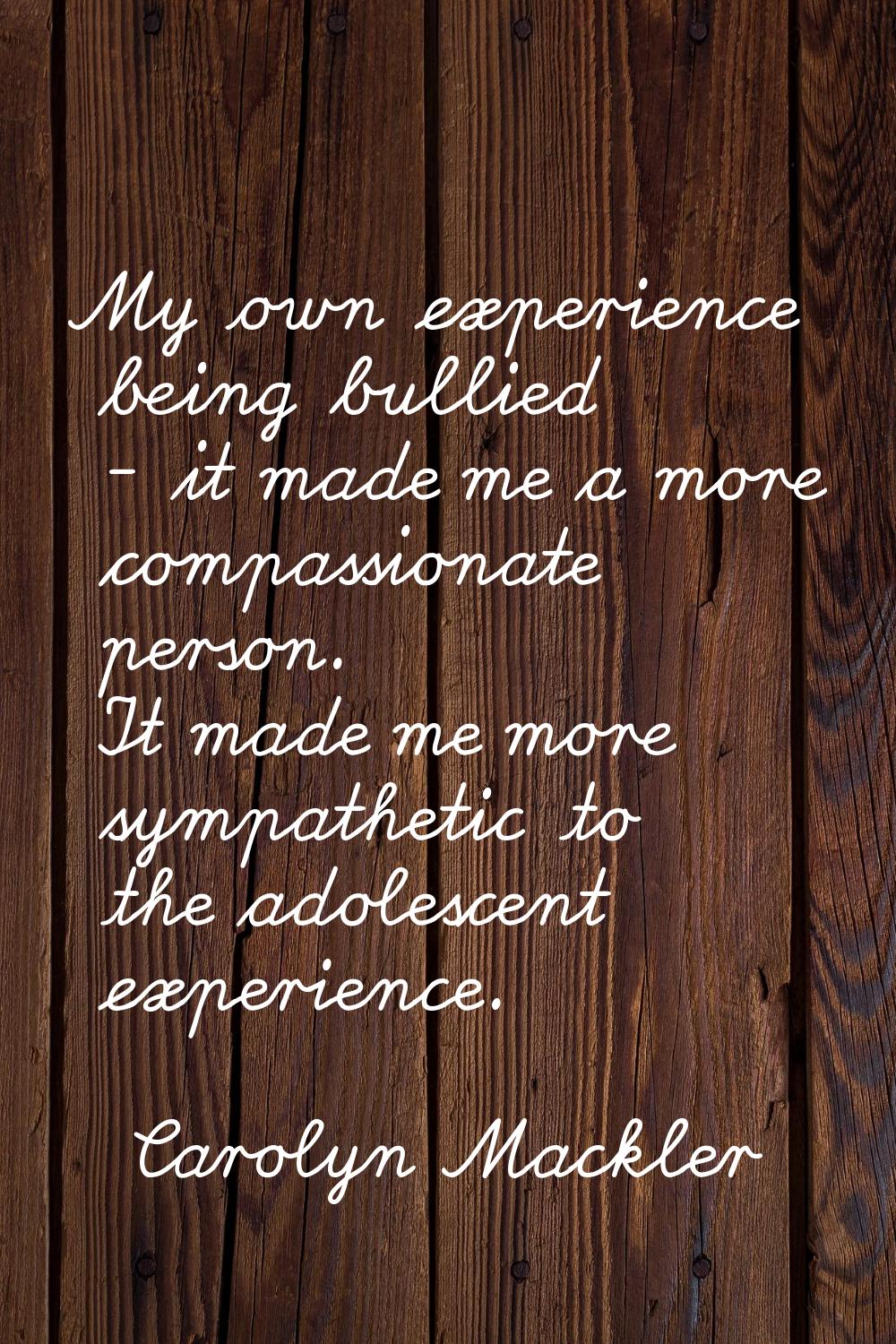 My own experience being bullied - it made me a more compassionate person. It made me more sympathet