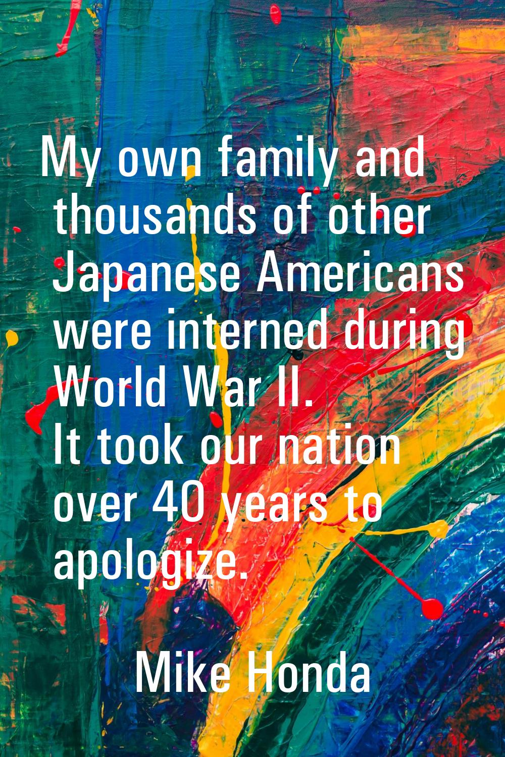 My own family and thousands of other Japanese Americans were interned during World War II. It took 