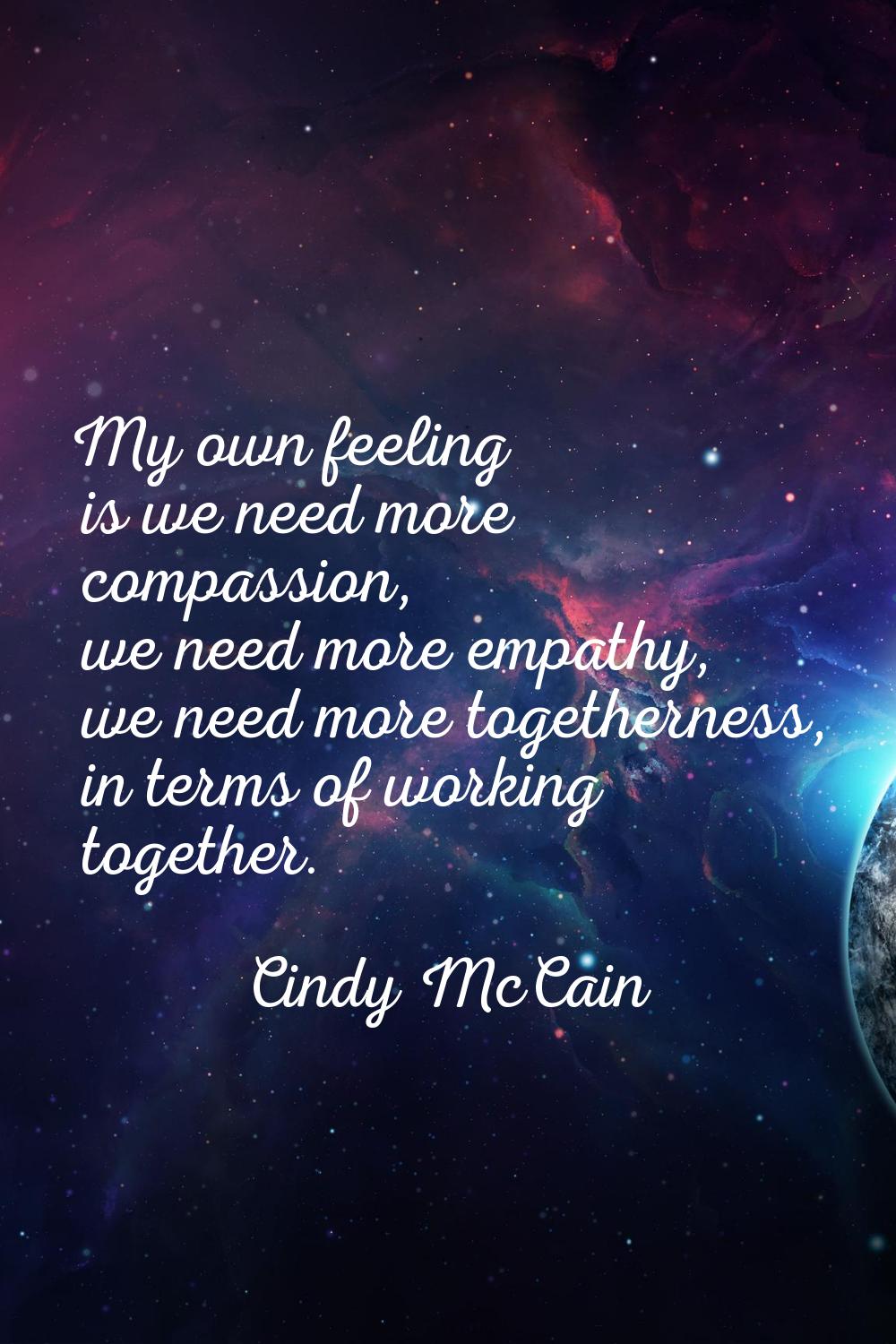 My own feeling is we need more compassion, we need more empathy, we need more togetherness, in term