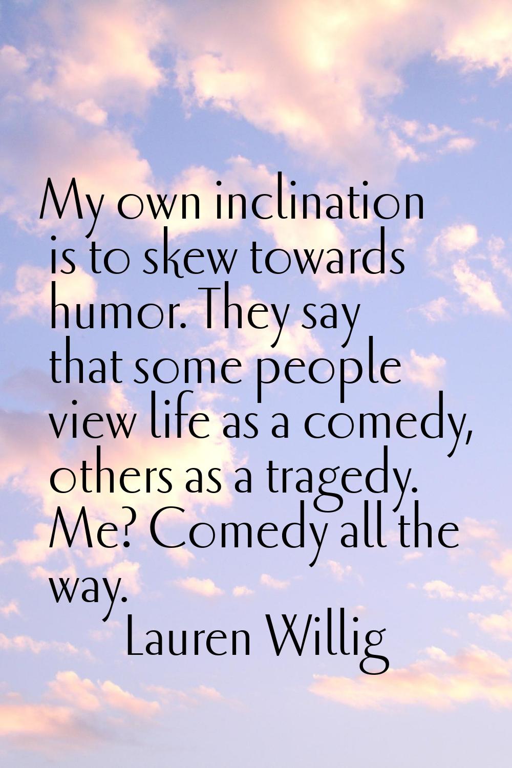 My own inclination is to skew towards humor. They say that some people view life as a comedy, other