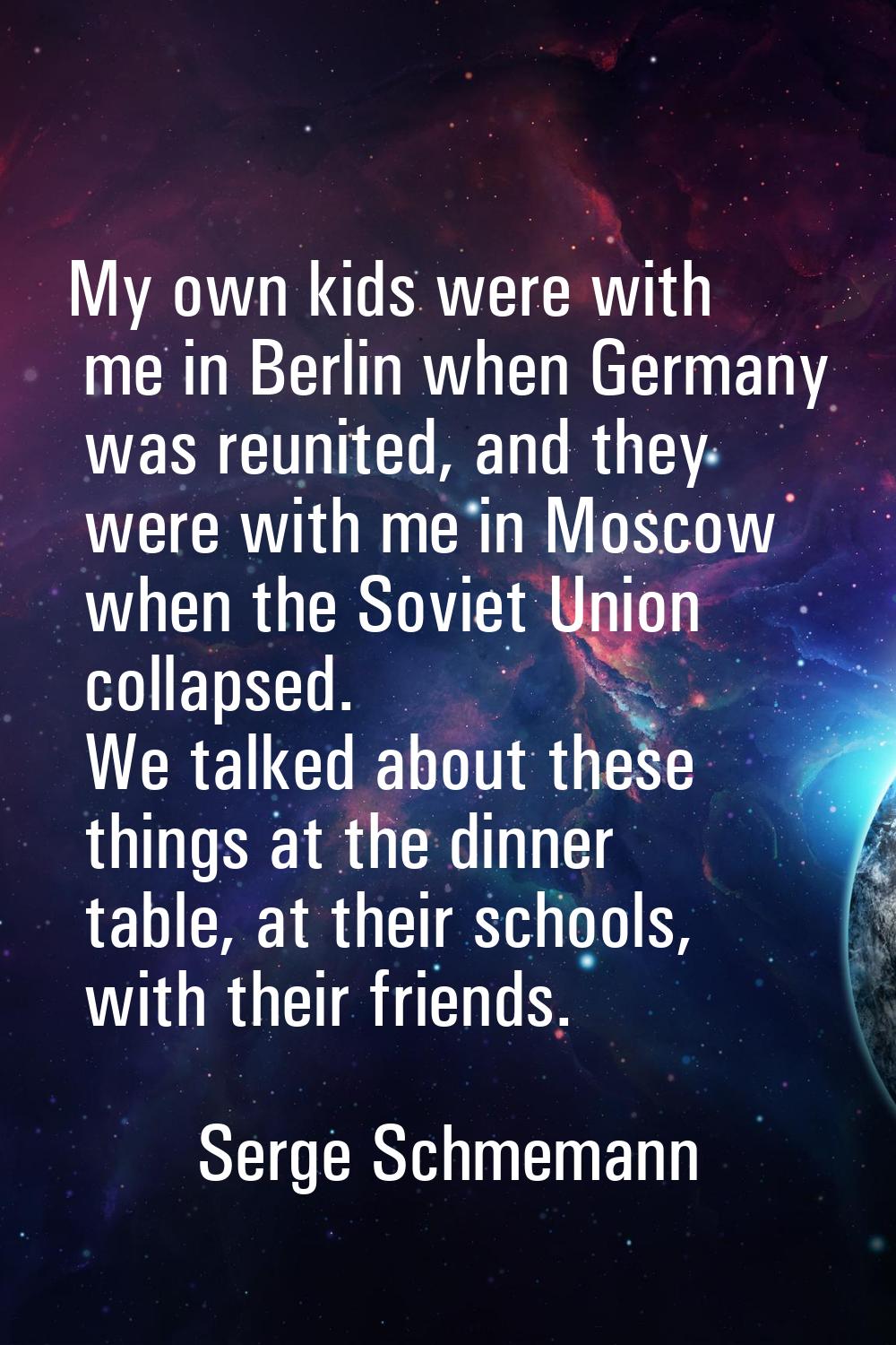 My own kids were with me in Berlin when Germany was reunited, and they were with me in Moscow when 