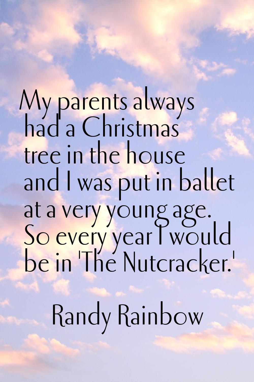 My parents always had a Christmas tree in the house and I was put in ballet at a very young age. So