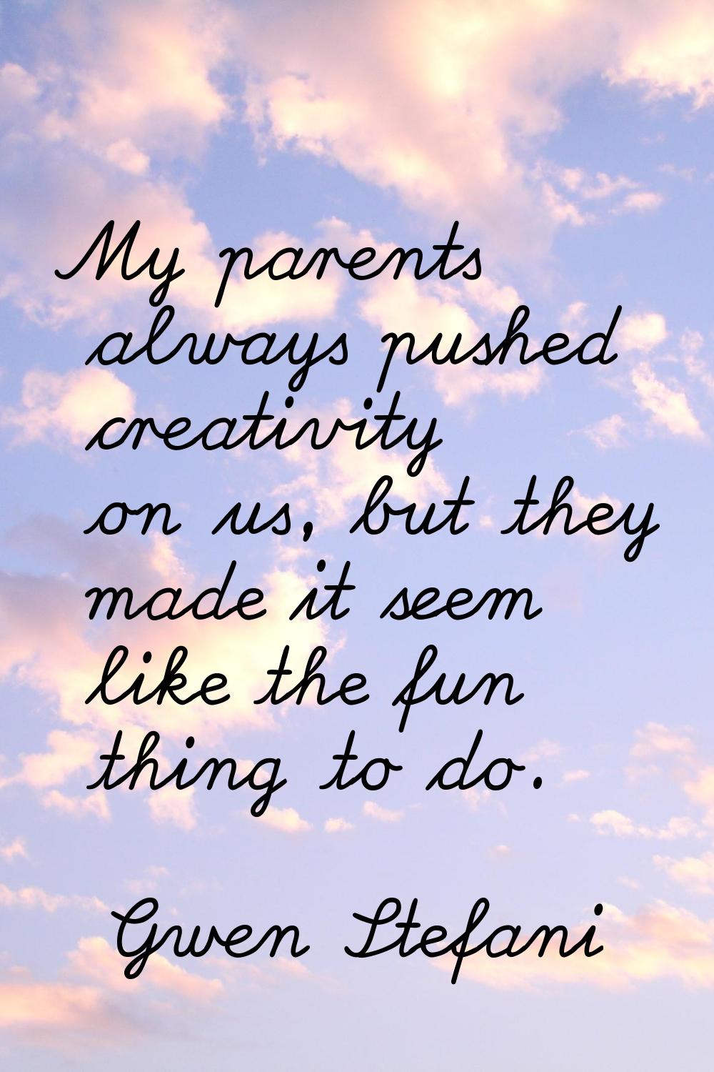 My parents always pushed creativity on us, but they made it seem like the fun thing to do.