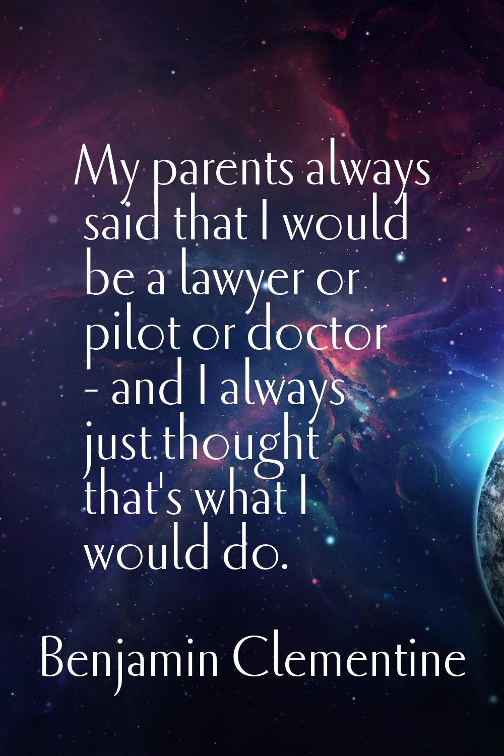 My parents always said that I would be a lawyer or pilot or doctor - and I always just thought that