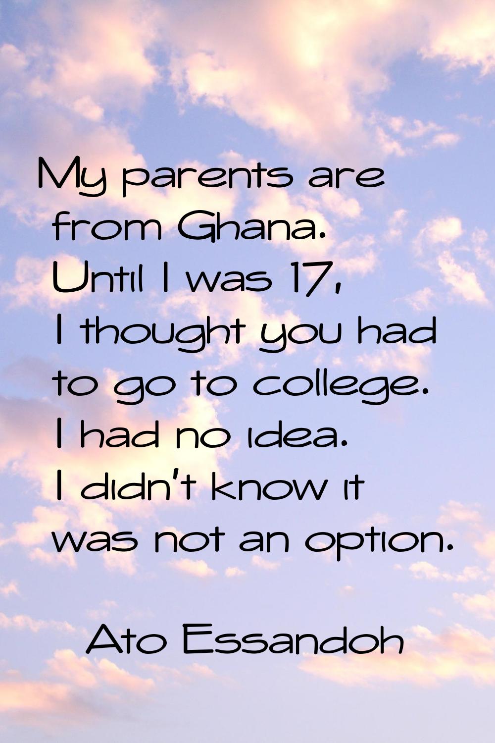 My parents are from Ghana. Until I was 17, I thought you had to go to college. I had no idea. I did