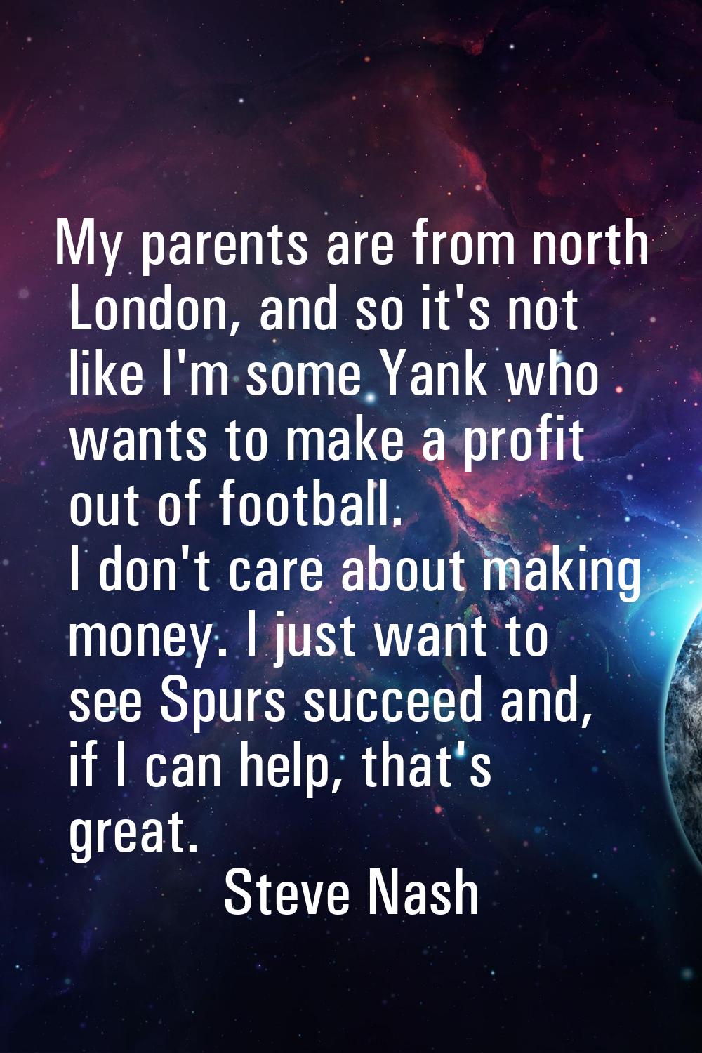 My parents are from north London, and so it's not like I'm some Yank who wants to make a profit out