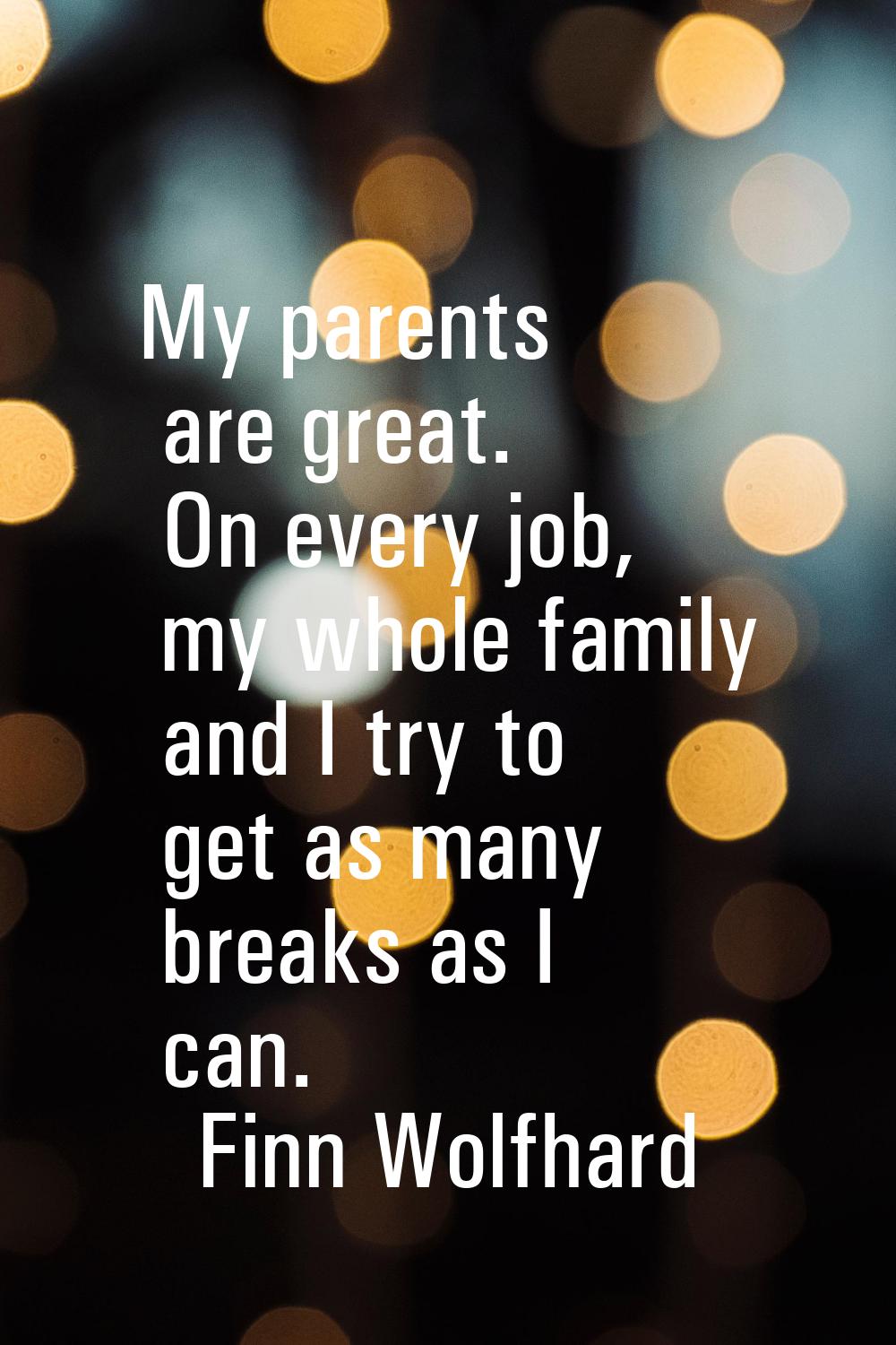 My parents are great. On every job, my whole family and I try to get as many breaks as I can.